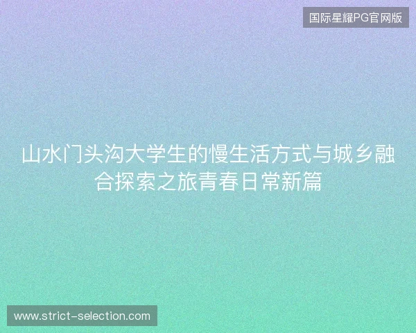 山水门头沟大学生的慢生活方式与城乡融合探索之旅青春日常新篇 山水门头沟大学生的慢生活方式与城乡融合探索之旅青春日常新篇